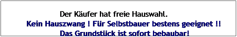 Textfeld: &nbsp;&nbsp;&nbsp;&nbsp;&nbsp;&nbsp;&nbsp;&nbsp;&nbsp;&nbsp;&nbsp;&nbsp;&nbsp; Der K�ufer hat freie Hauswahl.
Kein Hauszwang ! F�r Selbstbauer bestens geeignet !!
&nbsp;&nbsp;&nbsp;&nbsp;&nbsp;&nbsp;&nbsp;&nbsp;&nbsp;&nbsp;&nbsp;&nbsp;&nbsp; Das Grundst�ck ist sofort bebaubar!
&nbsp;
&nbsp;
