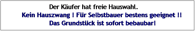 Textfeld: &nbsp;&nbsp;&nbsp;&nbsp;&nbsp;&nbsp;&nbsp;&nbsp;&nbsp;&nbsp;&nbsp;&nbsp;&nbsp; Der K�ufer hat freie Hauswahl.
Kein Hauszwang ! F�r Selbstbauer bestens geeignet !!
&nbsp;&nbsp;&nbsp;&nbsp;&nbsp;&nbsp;&nbsp;&nbsp;&nbsp;&nbsp;&nbsp;&nbsp;&nbsp; Das Grundst�ck ist sofort bebaubar!
&nbsp;
&nbsp;
